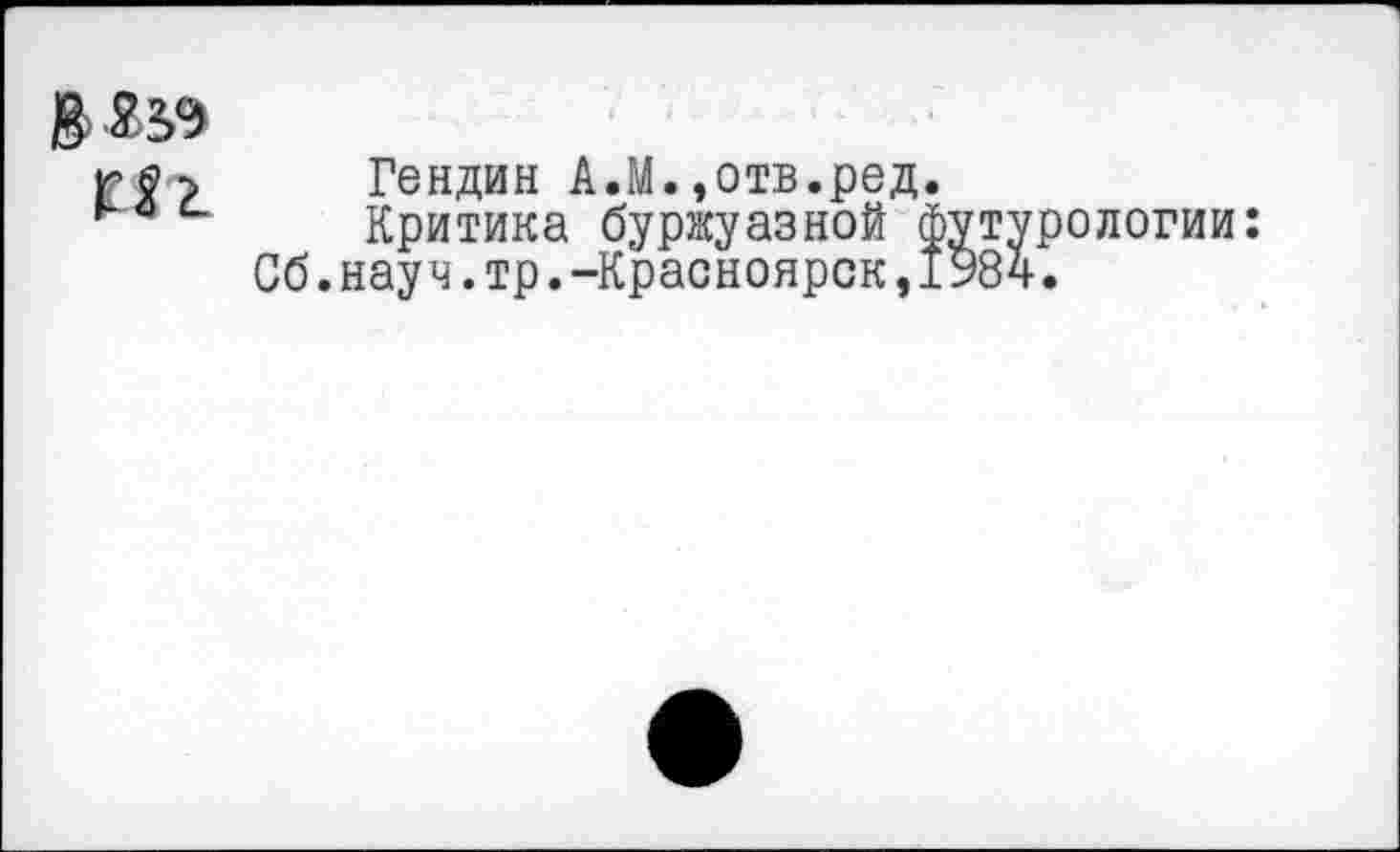 ﻿ß>Ä3.9
Hz
Гендин A.M.,отв.ред.
Критика буржуазной футурологии: Сб.науч.тр.-Красноярск,1984.